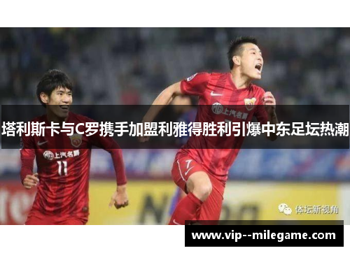 塔利斯卡与C罗携手加盟利雅得胜利引爆中东足坛热潮