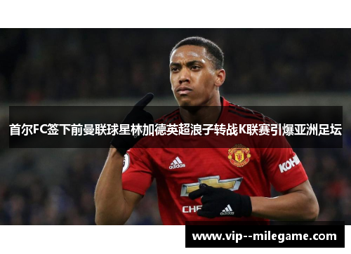 首尔FC签下前曼联球星林加德英超浪子转战K联赛引爆亚洲足坛