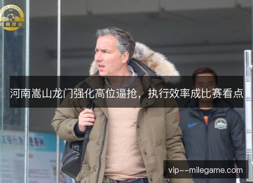 河南嵩山龙门强化高位逼抢,执行效率成比赛看点 河南嵩山龙门强化高位逼抢,执行效率成比赛看点