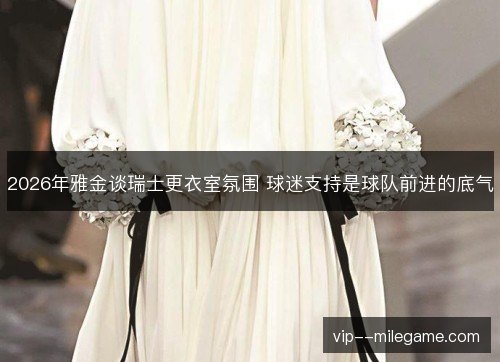 2026年雅金谈瑞士更衣室氛围 球迷支持是球队前进的底气 2026年雅金谈瑞士更衣室氛围 球迷支持是球队前进的底气